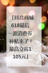 抖音商城618最后一波消费券补贴来了！最高立省1105元